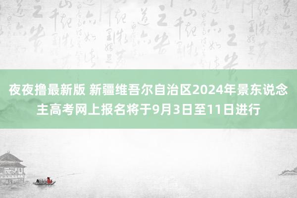 夜夜撸最新版 新疆维吾尔自治区2024年景东说念主高考网上报名将于9月3日至11日进行
