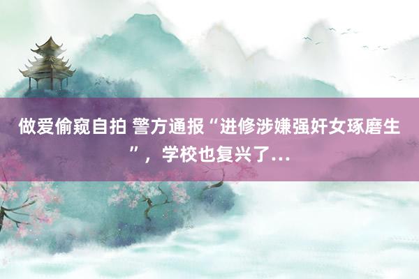 做爱偷窥自拍 警方通报“进修涉嫌强奸女琢磨生”，学校也复兴了…