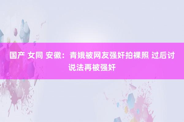 国产 女同 安徽：青娥被网友强奸拍裸照 过后讨说法再被强奸