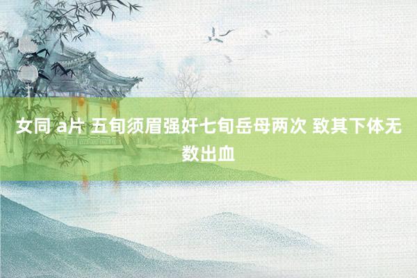 女同 a片 五旬须眉强奸七旬岳母两次 致其下体无数出血