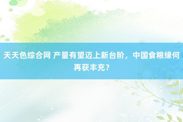天天色综合网 产量有望迈上新台阶，中国食粮缘何再获丰充？