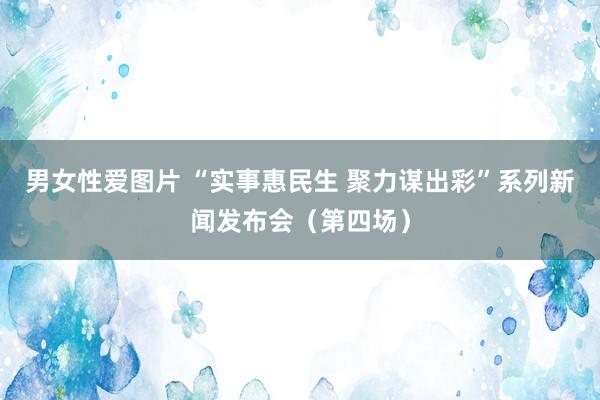 男女性爱图片 “实事惠民生 聚力谋出彩”系列新闻发布会（第四场）
