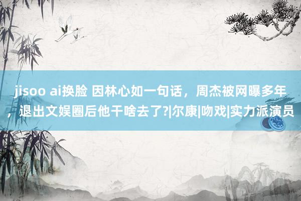 jisoo ai换脸 因林心如一句话，周杰被网曝多年，退出文娱圈后他干啥去了?|尔康|吻戏|实力派演员