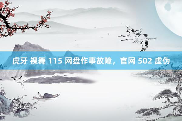 虎牙 裸舞 115 网盘作事故障，官网 502 虚伪