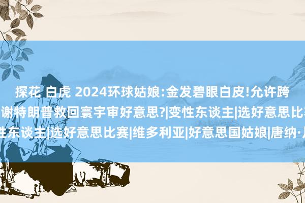 探花 白虎 2024环球姑娘:金发碧眼白皮!允许跨性别女性参赛，网友齐在感谢特朗普救回寰宇审好意思?|变性东谈主|选好意思比赛|维多利亚|好意思国姑娘|唐纳·川普