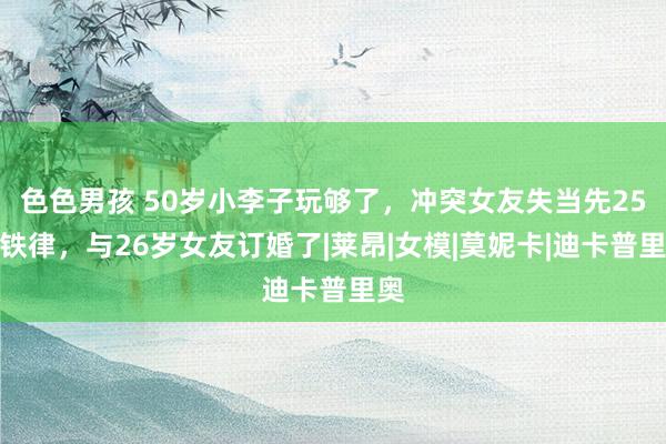 色色男孩 50岁小李子玩够了，冲突女友失当先25岁铁律，与26岁女友订婚了|莱昂|女模|莫妮卡|迪卡普里奥