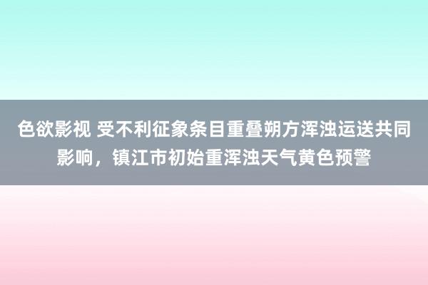 色欲影视 受不利征象条目重叠朔方浑浊运送共同影响，镇江市初始重浑浊天气黄色预警