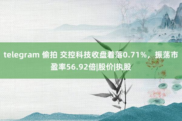 telegram 偷拍 交控科技收盘着落0.71%，振荡市盈率56.92倍|股价|执股