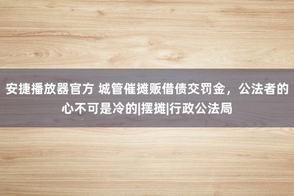 安捷播放器官方 城管催摊贩借债交罚金，公法者的心不可是冷的|摆摊|行政公法局