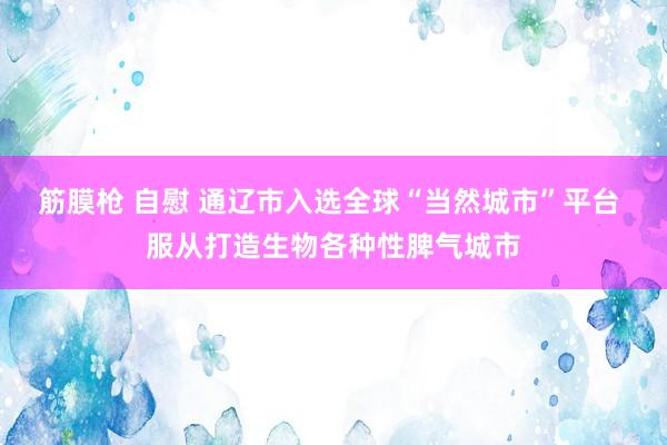 筋膜枪 自慰 通辽市入选全球“当然城市”平台 服从打造生物各种性脾气城市