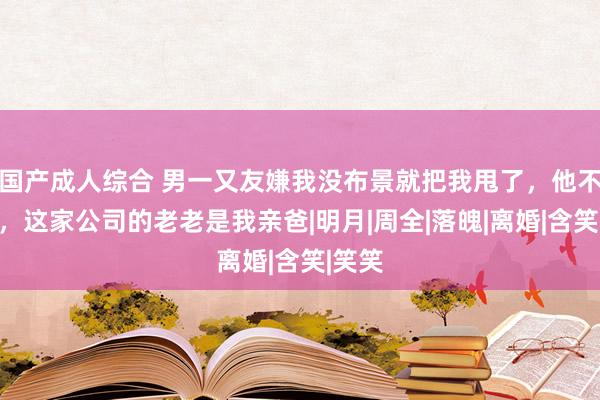 国产成人综合 男一又友嫌我没布景就把我甩了，他不晓得，这家公司的老老是我亲爸|明月|周全|落魄|离婚|含笑|笑笑