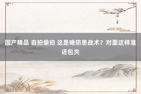 国产精品 自拍偷拍 这是啥防患战术？对面这样准还包夹