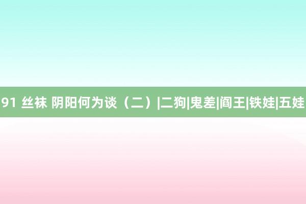 91 丝袜 阴阳何为谈（二）|二狗|鬼差|阎王|铁娃|五娃