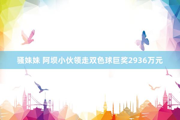 骚妹妹 阿坝小伙领走双色球巨奖2936万元