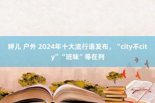 婷儿 户外 2024年十大流行语发布，“city不city”“班味”等在列