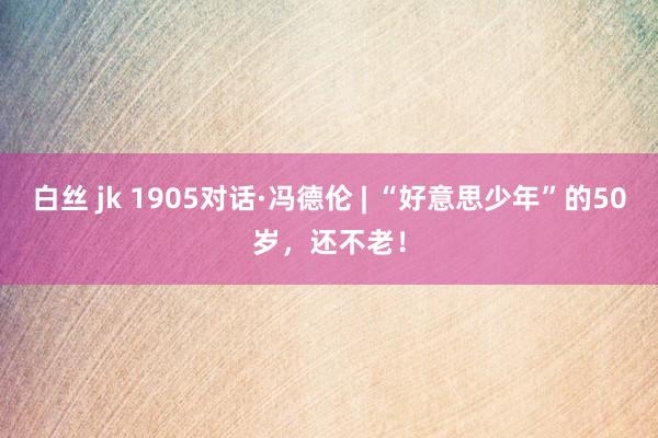 白丝 jk 1905对话·冯德伦 | “好意思少年”的50岁，还不老！