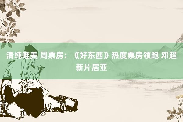 清纯唯美 周票房：《好东西》热度票房领跑 邓超新片居亚
