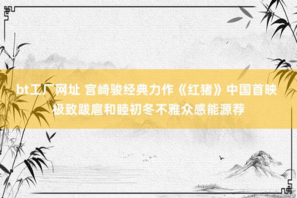 bt工厂网址 宫崎骏经典力作《红猪》中国首映 极致跋扈和睦初冬不雅众感能源荐