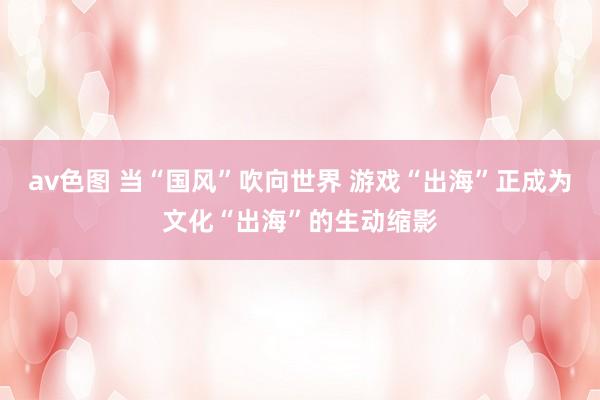 av色图 当“国风”吹向世界 游戏“出海”正成为文化“出海”的生动缩影