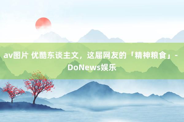 av图片 优酷东谈主文，这届网友的「精神粮食」- DoNews娱乐