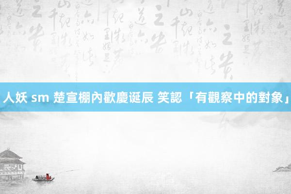 人妖 sm 楚宣棚內歡慶诞辰 笑認「有觀察中的對象」