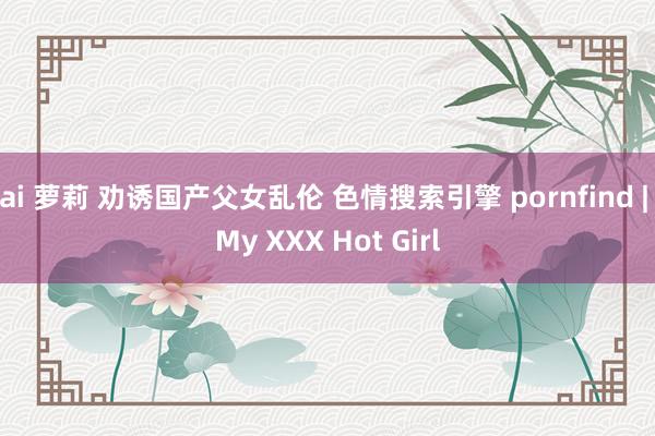 ai 萝莉 劝诱国产父女乱伦 色情搜索引擎 pornfind | My XXX Hot Girl
