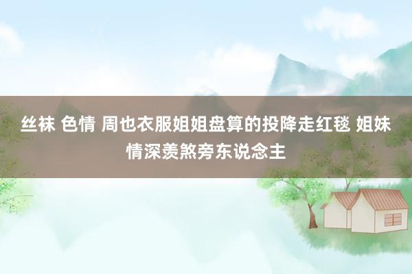 丝袜 色情 周也衣服姐姐盘算的投降走红毯 姐妹情深羡煞旁东说念主