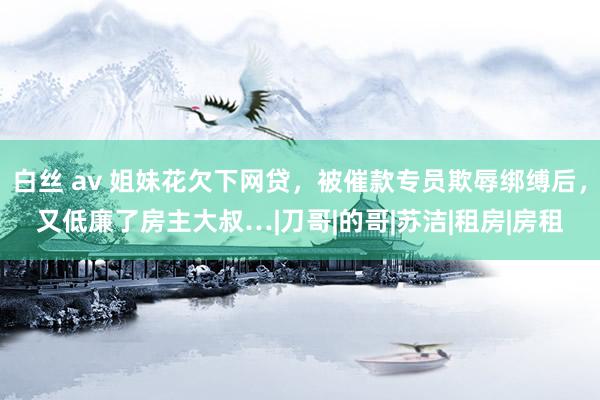 白丝 av 姐妹花欠下网贷，被催款专员欺辱绑缚后，又低廉了房主大叔…|刀哥|的哥|苏洁|租房|房租