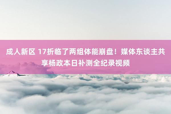 成人新区 17折临了两组体能崩盘！媒体东谈主共享杨政本日补测全纪录视频