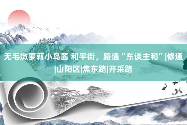 无毛嫩萝莉小鸟酱 和平街，路通“东谈主和”|修通|山阳区|焦东路|开采路