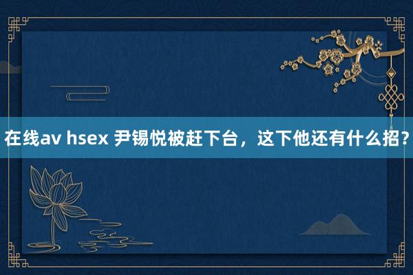 在线av hsex 尹锡悦被赶下台，这下他还有什么招？