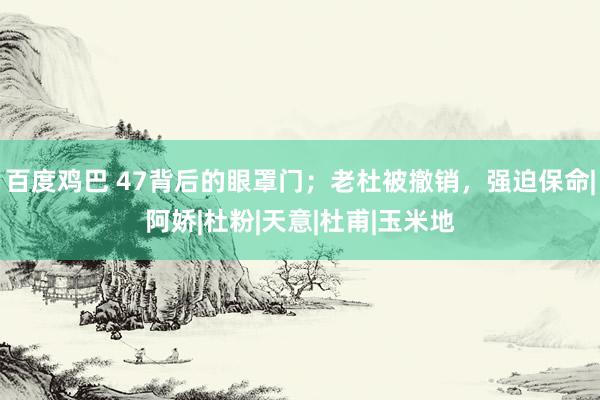 百度鸡巴 47背后的眼罩门；老杜被撤销，强迫保命|阿娇|杜粉|天意|杜甫|玉米地