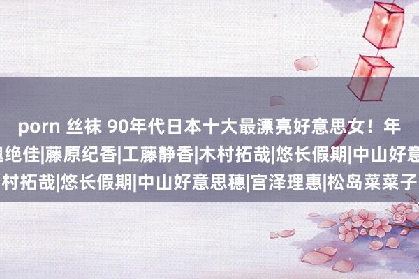 porn 丝袜 90年代日本十大最漂亮好意思女！年青时颜值惊东说念主体魄绝佳|藤原纪香|工藤静香|木村拓哉|悠长假期|中山好意思穗|宫泽理惠|松岛菜菜子