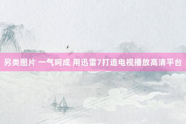 另类图片 一气呵成 用迅雷7打造电视播放高清平台