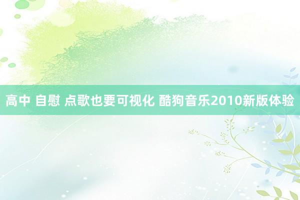 高中 自慰 点歌也要可视化 酷狗音乐2010新版体验