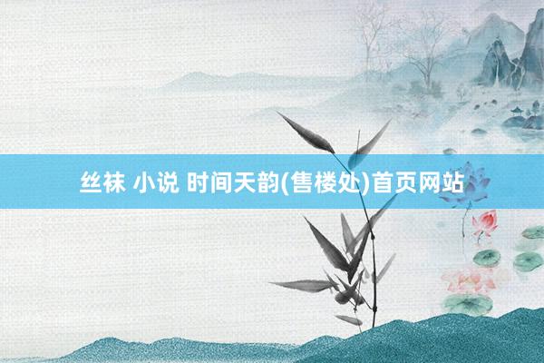 丝袜 小说 时间天韵(售楼处)首页网站