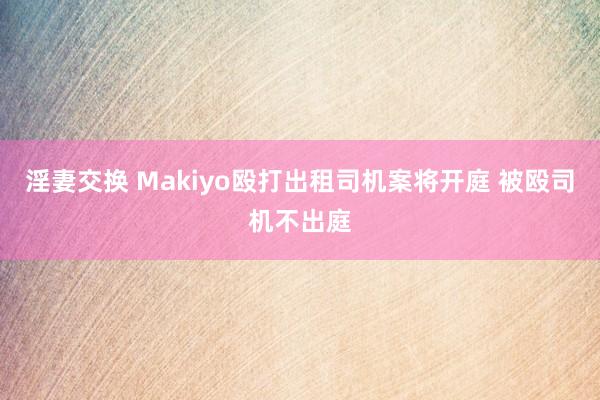 淫妻交换 Makiyo殴打出租司机案将开庭 被殴司机不出庭