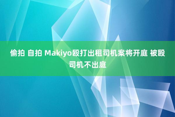 偷拍 自拍 Makiyo殴打出租司机案将开庭 被殴司机不出庭