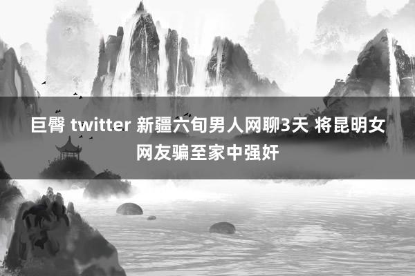 巨臀 twitter 新疆六旬男人网聊3天 将昆明女网友骗至家中强奸
