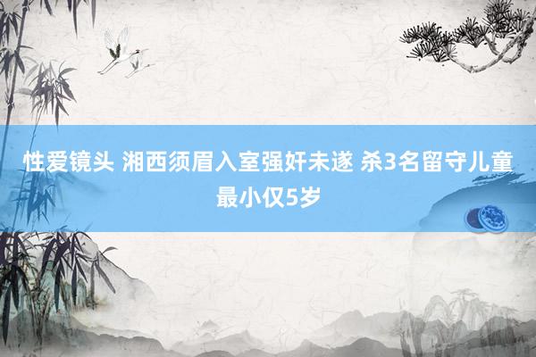 性爱镜头 湘西须眉入室强奸未遂 杀3名留守儿童最小仅5岁