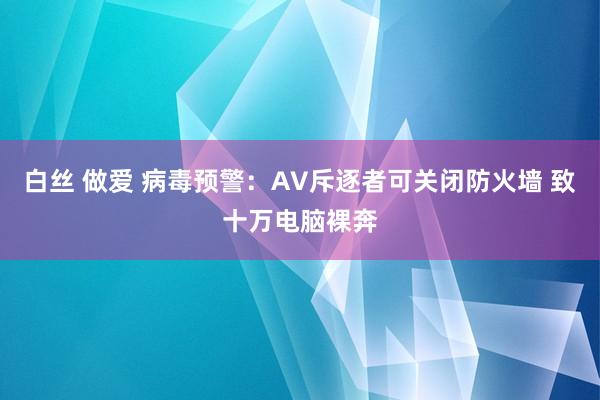 白丝 做爱 病毒预警：AV斥逐者可关闭防火墙 致十万电脑裸奔