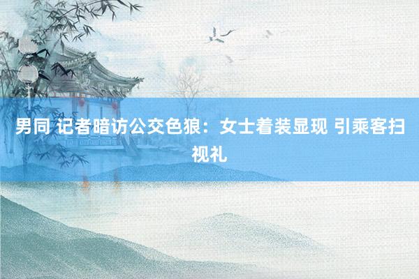 男同 记者暗访公交色狼：女士着装显现 引乘客扫视礼