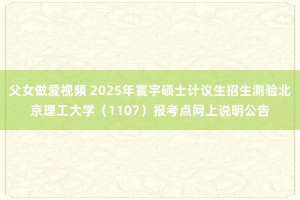 父女做爱视频 2025年寰宇硕士计议生招生测验北京理工大学（1107）报考点网上说明公告