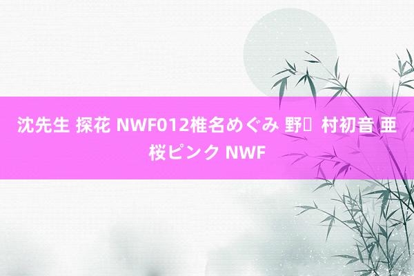 沈先生 探花 NWF012椎名めぐみ 野々村初音 亜桜ピンク NWF
