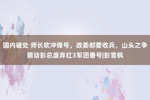 国内破处 师长吹冲锋号，政委却要收兵，山头之争颤动彭总废弃红3军团番号|彭雪枫