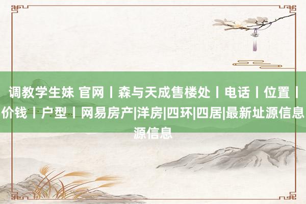 调教学生妹 官网丨森与天成售楼处丨电话丨位置丨价钱丨户型丨网易房产|洋房|四环|四居|最新址源信息