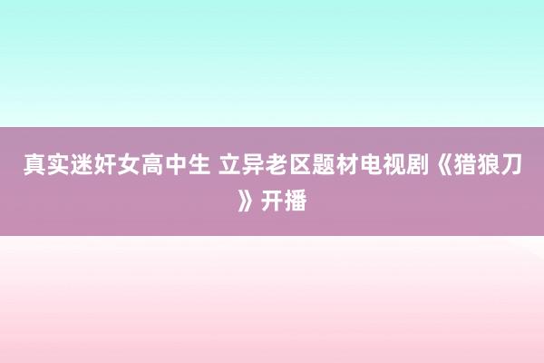 真实迷奸女高中生 立异老区题材电视剧《猎狼刀》开播