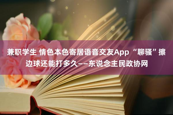 兼职学生 情色本色寄居语音交友App “聊骚”擦边球还能打多久——东说念主民政协网