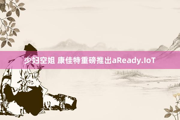 少妇空姐 康佳特重磅推出aReady.IoT