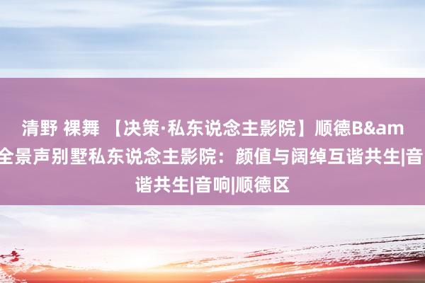 清野 裸舞 【决策·私东说念主影院】顺德B&O杜比全景声别墅私东说念主影院：颜值与阔绰互谐共生|音响|顺德区